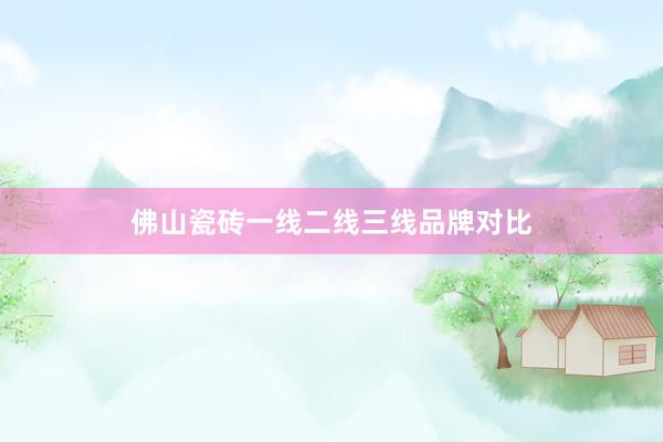 佛山瓷砖一线二线三线品牌对比