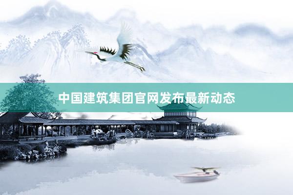 中国建筑集团官网发布最新动态