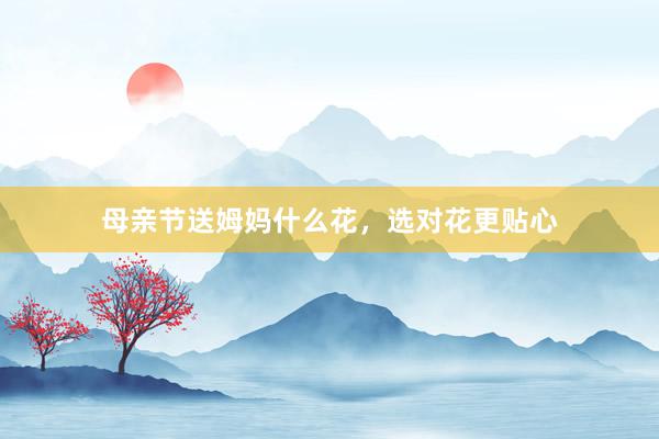 母亲节送姆妈什么花，选对花更贴心