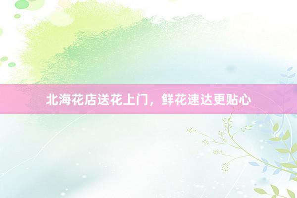 北海花店送花上门，鲜花速达更贴心
